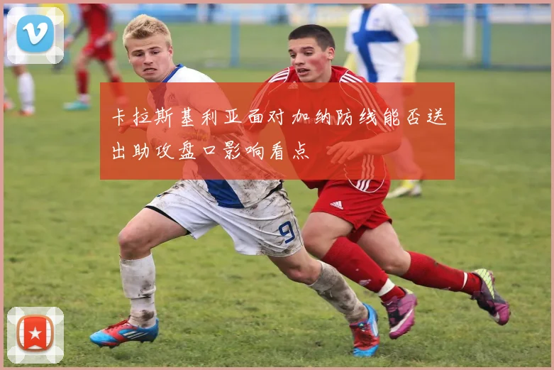 卡拉斯基利亚面对加纳防线能否送出助攻盘口影响看点