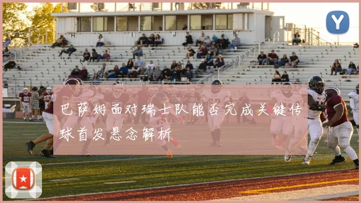 巴萨姆面对瑞士队能否完成关键传球首发悬念解析