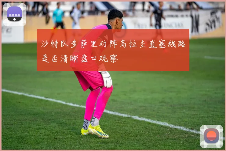 沙特队多萨里对阵乌拉圭直塞线路是否清晰盘口观察