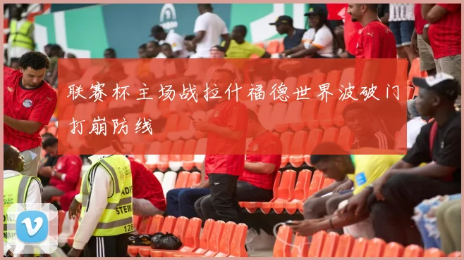 联赛杯主场战拉什福德世界波破门打崩防线