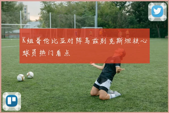 K组哥伦比亚对阵乌兹别克斯坦核心球员热门看点