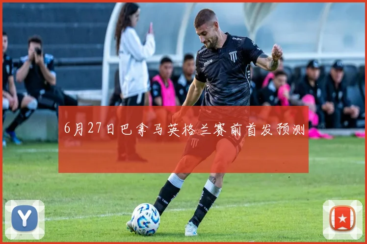 6月27日巴拿马英格兰赛前首发预测