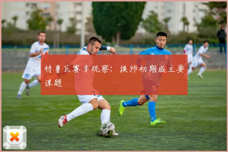 特鲁瓦赛季观察：换帅初期成主要课题