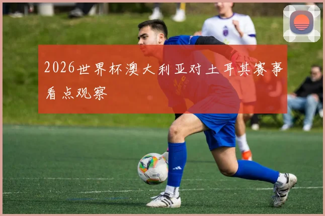 2026世界杯澳大利亚对土耳其赛事看点观察