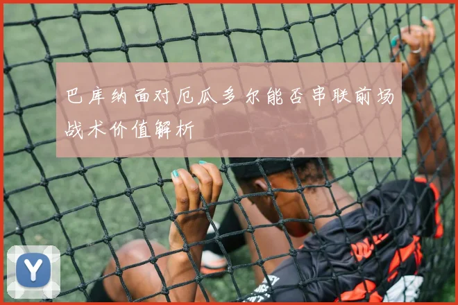 巴库纳面对厄瓜多尔能否串联前场战术价值解析