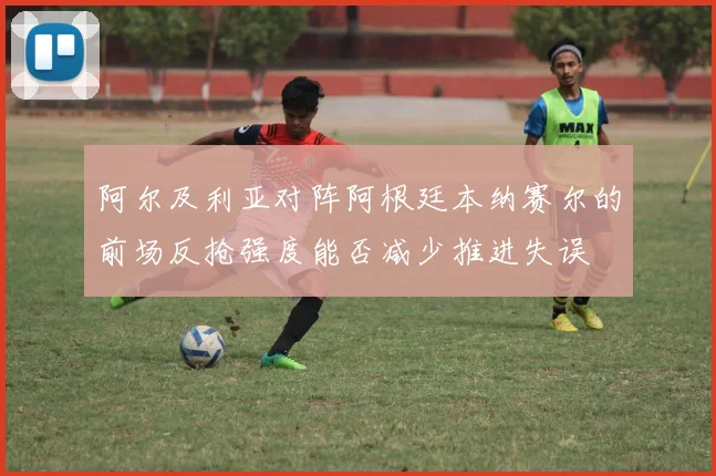 阿尔及利亚对阵阿根廷本纳赛尔的前场反抢强度能否减少推进失误