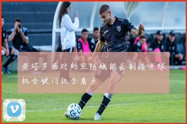 劳塔罗面对约旦防线能否制造点球机会破门机会看点
